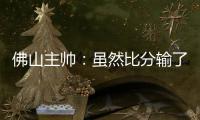 佛山主帅：虽然比分输了
，但比赛整体还是做得不错的