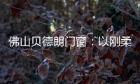 佛山贝德朗门窗：以刚柔哲学，重构家的温暖秩序