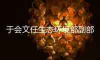 于会文任生态环境部副部长，曾因金句频出登热搜