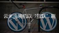 云米洗碗机以“互联”刷新认知	，行业的市场机会在哪里?