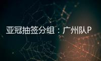亚冠抽签分组	：广州队PK川崎 江苏战日本