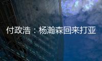 付政浩：杨瀚森回来打亚洲杯益处多多 他需尽快成为男篮旗帜人物