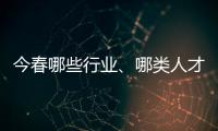 今春哪些行业、哪类人才火爆就业市场？请看大数据——
