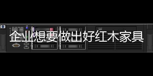 企业选料、出好其好处是红木