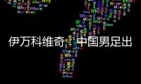 伊万科维奇
：中国男足出局自己会承担非常大的责任