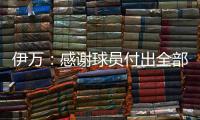 伊万：感谢球员付出全部拼到最后一分钟 世预赛也为球队更好发展