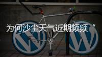 为何沙尘天气近期频频“返场”？