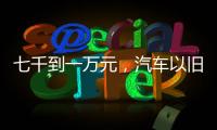 七千到一万元	，汽车以旧换新可享补贴