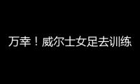 万幸
！威尔士女足去训练路上遭遇交通事故
，全队平安