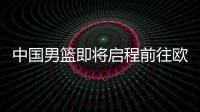 中国男篮即将启程前往欧洲拉练，7月16日与荷兰队进行热身赛