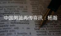 中国男篮再传喜讯：杨瀚森或为国征战亚洲杯