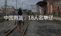 中国男篮	：18人名单辽宁队0人，队长出炉一人离队，赛程公布