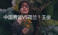 中国男篮VS荷兰！王俊杰上演首秀，郭士强拒绝输球
�，央视直播