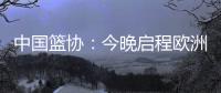 中国篮协	：今晚启程欧洲拉练 将打4场热身赛 王浩然成唯一被裁球员