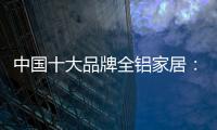 中国十大品牌全铝家居
：时尚专业高端更有品质