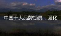 中国十大品牌锁具：强化专利意识 提高生产技术