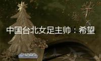中国台北女足主帅	：希望我的球员去中国大陆和日韩踢球，记者帮帮我