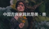 中国古典家具就是美：美在艺术文化 美在历史底蕴