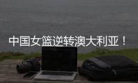 中国女篮逆转澳大利亚！热身赛5胜1负
，韩旭8分8板+张子宇休战