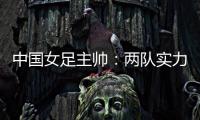 中国女足主帅�：两队实力旗鼓相当，需要总结的地方有很多