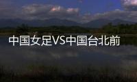 中国女足VS中国台北前瞻：历史交战绝对优势�，力争26战全胜