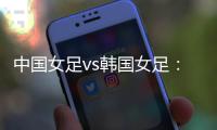 中国女足vs韩国女足：王霜领衔，李梦雯	�、吴海燕、张馨出战