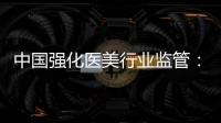 中国强化医美行业监管：扫清“黑机构”“黑医生”