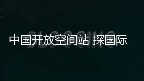 中国空间站向世界开放