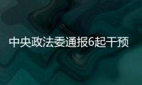 中央政法委通报6起干预司法活动、插手具体案件处理典型案件
