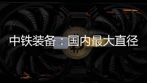 中铁装备最大直径总长125米