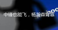 中锋也能飞，杨瀚森背靠背仍有亮眼表现，惊艳表现引联盟大佬驻足