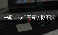 中超：冯仁亮专访称不惧和恒大郜林穆里奇竞争