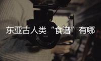 东亚古人类“食谱”有哪些？稻作文明起源密码是啥
？答案来了