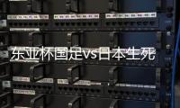 东亚杯国足vs日本生死战有变	，久帅变阵	，央视直播，1