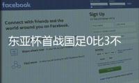 东亚杯首战国足0比3不敌韩国	�，对阵韩国六连败且一球未进