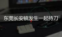 东莞长安镇发生一起持刀伤人案致3人死亡，警方�：嫌疑人已被控制