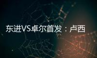 东进VS卓尔首发：卢西PK维森特 忻峰梅方齐首发