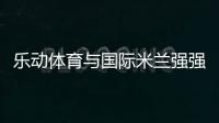 乐动体育与国际米兰强强联合�，共同发力冲向巅峰