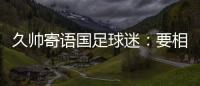 久帅寄语国足球迷
：要相信中国队，无论高兴与否球迷一直都在