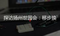探访扬州世园会：移步换景感受世界园艺多彩魅力