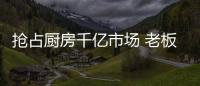抢占厨房千亿市场 老板、华帝等品牌各显神通