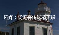 拓媒：杨瀚森传球精英级别&掩护和耐心好 防守出色&场上最强硬