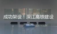 成功架设�
！深江高铁建设迎来新进展→