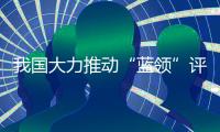 我国大力推动“蓝领”评职称、涨待遇