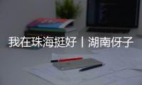 我在珠海挺好丨湖南伢子在珠海找到了人生的新坐标
