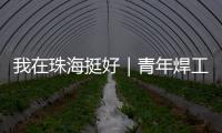 我在珠海挺好｜青年焊工杨世林：做“卷王”	，书写自己的工匠成长故事