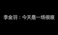 李金羽：今天是一场很艰苦的比赛	，最后10分钟我们顶住了压力