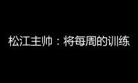 松江主帅	：将每周的训练成果 在周末比赛中展现