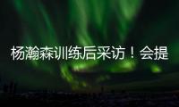 杨瀚森训练后采访！会提速变风格，暗示CBA动作脏，喊话夏季联赛