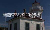 杨瀚森2战砍20分9板8助，3大短板完全暴露
！想成约基奇，先改了吧